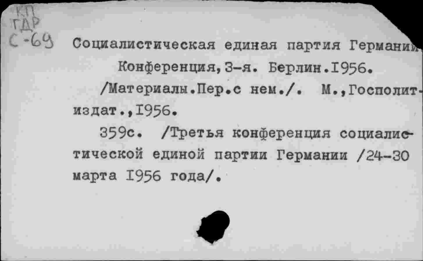 ﻿Социалистическая единая партия Германи
Конференция,3-я. Берлин.1956.
/Материалы.Пер.с нем./. М.,Госполит издат.,1956.
359с. /Третья конференция социалистической единой партии Германии /24-30 марта 1956 года/.